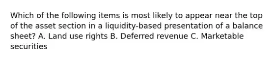 Which of the following items is most likely to appear near the top of the asset section in a liquidity-based presentation of a balance sheet? A. Land use rights B. Deferred revenue C. Marketable securities