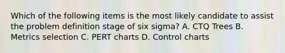 Which of the following items is the most likely candidate to assist the problem definition stage of six sigma? A. CTQ Trees B. Metrics selection C. PERT charts D. Control charts