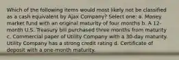 Which of the following items would most likely not be classified as a cash equivalent by Ajax Company? Select one: a. Money market fund with an original maturity of four months b. A 12-month U.S. Treasury bill purchased three months from maturity c. Commercial paper of Utility Company with a 30-day maturity. Utility Company has a strong credit rating d. Certificate of deposit with a one-month maturity.