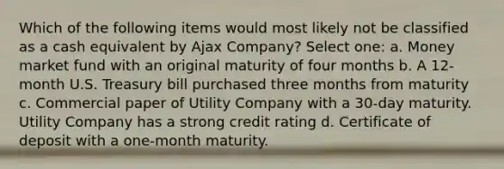 Which of the following items would most likely not be classified as a cash equivalent by Ajax Company? Select one: a. Money market fund with an original maturity of four months b. A 12-month U.S. Treasury bill purchased three months from maturity c. Commercial paper of Utility Company with a 30-day maturity. Utility Company has a strong credit rating d. Certificate of deposit with a one-month maturity.