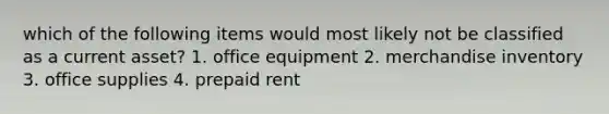 which of the following items would most likely not be classified as a current asset? 1. office equipment 2. merchandise inventory 3. office supplies 4. prepaid rent