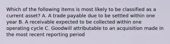 Which of the following items is most likely to be classified as a current asset? A. A trade payable due to be settled within one year B. A receivable expected to be collected within one operating cycle C. Goodwill attributable to an acquisition made in the most recent reporting period