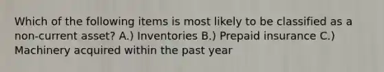 Which of the following items is most likely to be classified as a non-current asset? A.) Inventories B.) Prepaid insurance C.) Machinery acquired within the past year