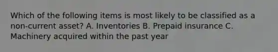 Which of the following items is most likely to be classified as a non-current asset? A. Inventories B. Prepaid insurance C. Machinery acquired within the past year