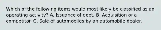 Which of the following items would most likely be classified as an operating activity? A. Issuance of debt. B. Acquisition of a competitor. C. Sale of automobiles by an automobile dealer.