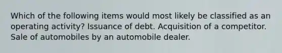 Which of the following items would most likely be classified as an operating activity? Issuance of debt. Acquisition of a competitor. Sale of automobiles by an automobile dealer.