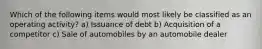 Which of the following items would most likely be classified as an operating activity? a) Issuance of debt b) Acquisition of a competitor c) Sale of automobiles by an automobile dealer