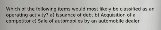 Which of the following items would most likely be classified as an operating activity? a) Issuance of debt b) Acquisition of a competitor c) Sale of automobiles by an automobile dealer