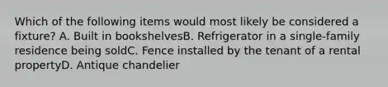 Which of the following items would most likely be considered a fixture? A. Built in bookshelvesB. Refrigerator in a single-family residence being soldC. Fence installed by the tenant of a rental propertyD. Antique chandelier