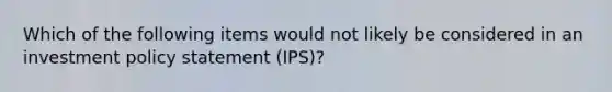 Which of the following items would not likely be considered in an investment policy statement (IPS)?