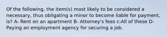 Of the following, the item(s) most likely to be considered a necessary, thus obligating a minor to become liable for payment, is? A- Rent on an apartment B- Attorney's fees c-All of these D- Paying an employment agency for securing a job.