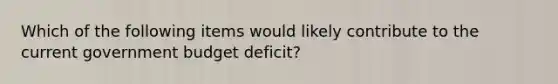 Which of the following items would likely contribute to the current government budget deficit?