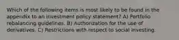 Which of the following items is most likely to be found in the appendix to an investment policy statement? A) Portfolio rebalancing guidelines. B) Authorization for the use of derivatives. C) Restrictions with respect to social investing.