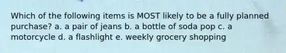 Which of the following items is MOST likely to be a fully planned purchase? a. a pair of jeans b. a bottle of soda pop c. a motorcycle d. a flashlight e. weekly grocery shopping