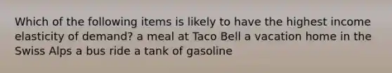 Which of the following items is likely to have the highest income elasticity of demand? a meal at Taco Bell a vacation home in the Swiss Alps a bus ride a tank of gasoline