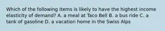 Which of the following items is likely to have the highest income elasticity of demand? A. a meal at Taco Bell B. a bus ride C. a tank of gasoline D. a vacation home in the Swiss Alps