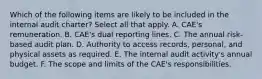 Which of the following items are likely to be included in the internal audit charter? Select all that apply. A. CAE's remuneration. B. CAE's dual reporting lines. C. The annual risk-based audit plan. D. Authority to access records, personal, and physical assets as required. E. The internal audit activity's annual budget. F. The scope and limits of the CAE's responsibilities.