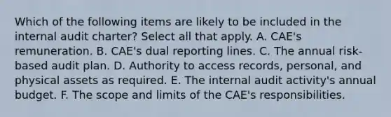 Which of the following items are likely to be included in the internal audit charter? Select all that apply. A. CAE's remuneration. B. CAE's dual reporting lines. C. The annual risk-based audit plan. D. Authority to access records, personal, and physical assets as required. E. The internal audit activity's annual budget. F. The scope and limits of the CAE's responsibilities.