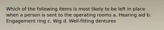 Which of the following items is most likely to be left in place when a person is sent to the operating rooms a. Hearing aid b. Engagement ring c. Wig d. Well-fitting dentures