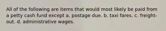 All of the following are items that would most likely be paid from a petty cash fund except a. postage due. b. taxi fares. c. freight-out. d. administrative wages.