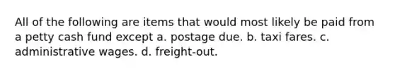 All of the following are items that would most likely be paid from a petty cash fund except a. postage due. b. taxi fares. c. administrative wages. d. freight-out.