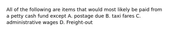 All of the following are items that would most likely be paid from a petty cash fund except A. postage due B. taxi fares C. administrative wages D. Freight-out