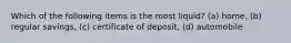 Which of the following items is the most liquid? (a) home, (b) regular savings, (c) certificate of deposit, (d) automobile