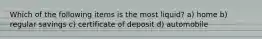 Which of the following items is the most liquid? a) home b) regular savings c) certificate of deposit d) automobile