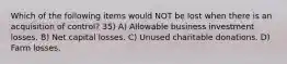 Which of the following items would NOT be lost when there is an acquisition of control? 35) A) Allowable business investment losses. B) Net capital losses. C) Unused charitable donations. D) Farm losses.