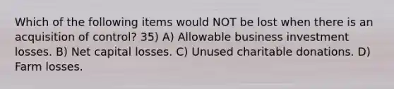 Which of the following items would NOT be lost when there is an acquisition of control? 35) A) Allowable business investment losses. B) Net capital losses. C) Unused charitable donations. D) Farm losses.