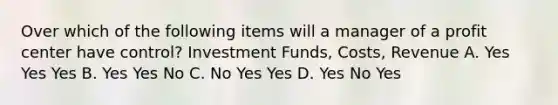 Over which of the following items will a manager of a profit center have control? Investment Funds, Costs, Revenue A. Yes Yes Yes B. Yes Yes No C. No Yes Yes D. Yes No Yes