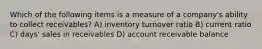 Which of the following items is a measure of a company's ability to collect receivables? A) inventory turnover ratio B) current ratio C) days' sales in receivables D) account receivable balance