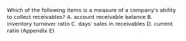 Which of the following items is a measure of a company's ability to collect receivables? A. account receivable balance B. inventory turnover ratio C. days' sales in receivables D. current ratio (Appendix E)