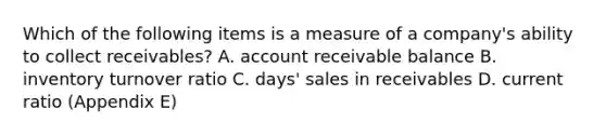 Which of the following items is a measure of a company's ability to collect receivables? A. account receivable balance B. inventory turnover ratio C. days' sales in receivables D. current ratio (Appendix E)