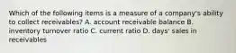 Which of the following items is a measure of a​ company's ability to collect​ receivables? A. account receivable balance B. inventory turnover ratio C. current ratio D. ​days' sales in receivables