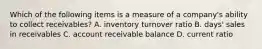 Which of the following items is a measure of a​ company's ability to collect​ receivables? A. inventory turnover ratio B. ​days' sales in receivables C. account receivable balance D. current ratio