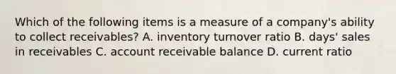 Which of the following items is a measure of a​ company's ability to collect​ receivables? A. inventory turnover ratio B. ​days' sales in receivables C. account receivable balance D. current ratio