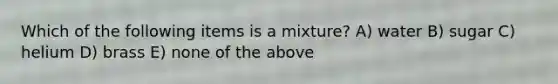 Which of the following items is a mixture? A) water B) sugar C) helium D) brass E) none of the above