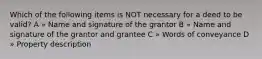 Which of the following items is NOT necessary for a deed to be valid? A » Name and signature of the grantor B » Name and signature of the grantor and grantee C » Words of conveyance D » Property description