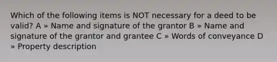 Which of the following items is NOT necessary for a deed to be valid? A » Name and signature of the grantor B » Name and signature of the grantor and grantee C » Words of conveyance D » Property description