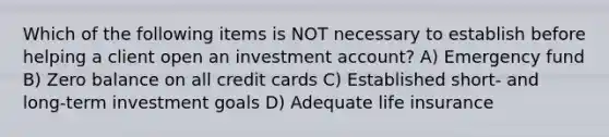 Which of the following items is NOT necessary to establish before helping a client open an investment account? A) Emergency fund B) Zero balance on all credit cards C) Established short- and long-term investment goals D) Adequate life insurance