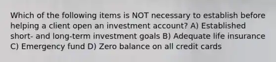 Which of the following items is NOT necessary to establish before helping a client open an investment account? A) Established short- and long-term investment goals B) Adequate life insurance C) Emergency fund D) Zero balance on all credit cards