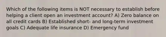 Which of the following items is NOT necessary to establish before helping a client open an investment account? A) Zero balance on all credit cards B) Established short- and long-term investment goals C) Adequate life insurance D) Emergency fund