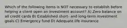 Which of the following items is NOT necessary to establish before helping a client open an investment account? A) Zero balance on all credit cards B) Established short- and long-term investment goals C) Emergency fund D) Adequate life insurance