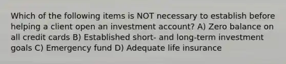 Which of the following items is NOT necessary to establish before helping a client open an investment account? A) Zero balance on all credit cards B) Established short- and long-term investment goals C) Emergency fund D) Adequate life insurance