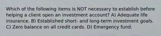 Which of the following items is NOT necessary to establish before helping a client open an investment account? A) Adequate life insurance. B) Established short- and long-term investment goals. C) Zero balance on all credit cards. D) Emergency fund.