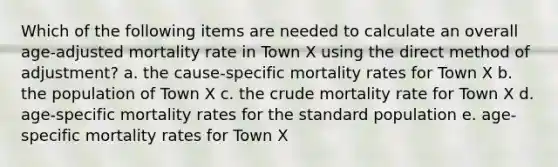 Which of the following items are needed to calculate an overall age-adjusted mortality rate in Town X using the direct method of adjustment? a. the cause-specific mortality rates for Town X b. the population of Town X c. the crude mortality rate for Town X d. age-specific mortality rates for the standard population e. age-specific mortality rates for Town X