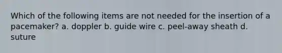 Which of the following items are not needed for the insertion of a pacemaker? a. doppler b. guide wire c. peel-away sheath d. suture