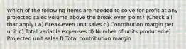 Which of the following items are needed to solve for profit at any projected sales volume above the break-even point? (Check all that apply.) a) Break-even unit sales b) Contribution margin per unit c) Total variable expenses d) Number of units produced e) Projected unit sales f) Total contribution margin