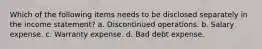 Which of the following items needs to be disclosed separately in the income statement? a. Discontinued operations. b. Salary expense. c. Warranty expense. d. Bad debt expense.